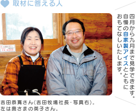 取材に答える人 吉田恭寛さん(吉田牧場社長・写真右)。左は奥さまの英子さん。四月から九月まで見学できます。自慢の自家製アイスとともにおもてなしいたします。