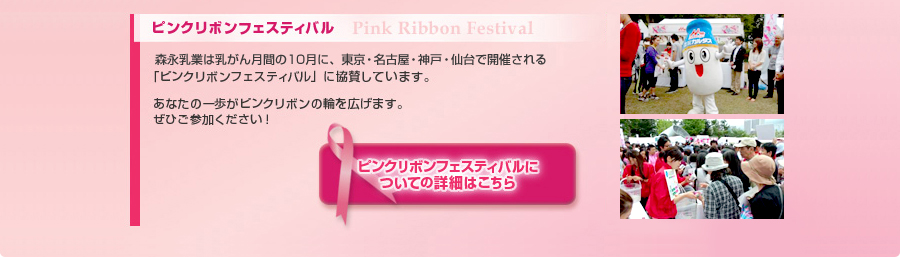 ピンクリボンフェスティバル　Pink Ribbon Festival　森永乳業は乳がん月間の10月に、東京・名古屋・神戸・仙台で開催される「ピンクリボンフェスティバル」に協賛しています。あなたの一歩がピンクリボンの輪を広げます。ぜひご参加ください！